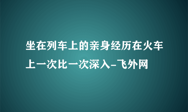 坐在列车上的亲身经历在火车上一次比一次深入-飞外网