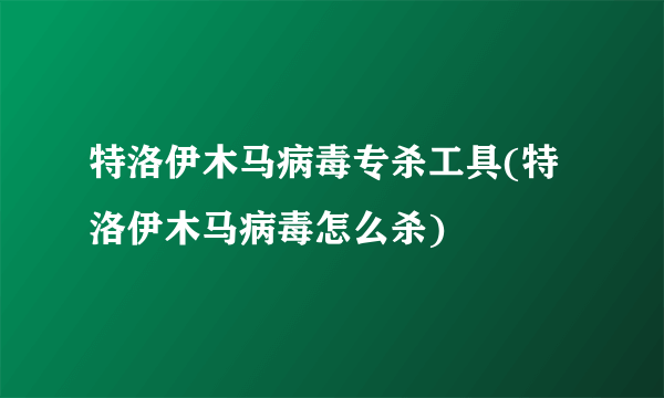 特洛伊木马病毒专杀工具(特洛伊木马病毒怎么杀)