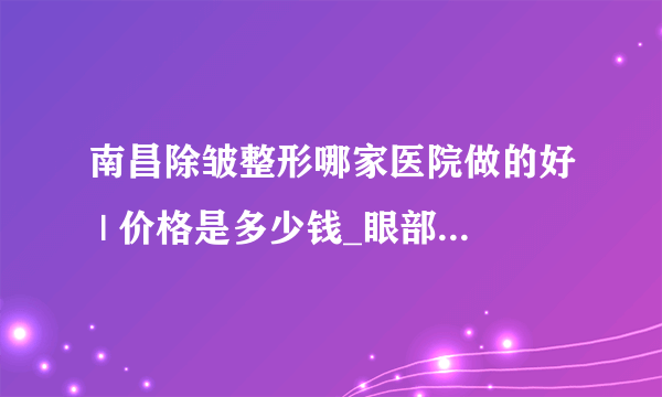 南昌除皱整形哪家医院做的好 | 价格是多少钱_眼部去皱手术多少钱？