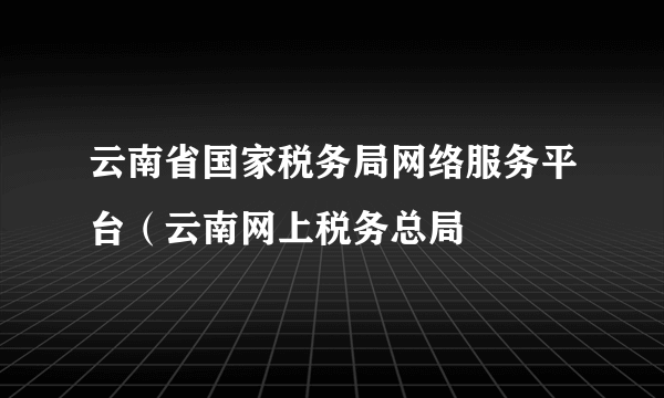 云南省国家税务局网络服务平台（云南网上税务总局