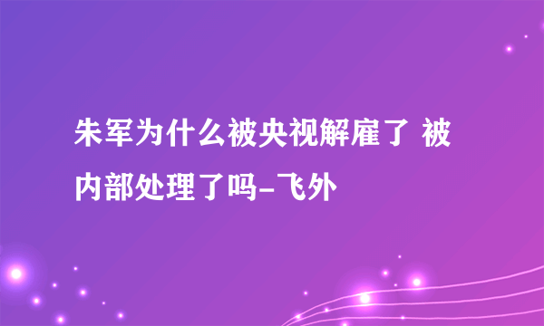 朱军为什么被央视解雇了 被内部处理了吗-飞外