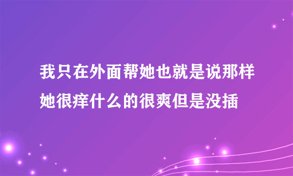 我只在外面帮她也就是说那样她很痒什么的很爽但是没插