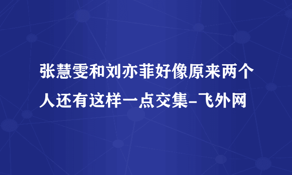 张慧雯和刘亦菲好像原来两个人还有这样一点交集-飞外网