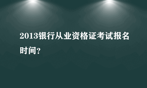 2013银行从业资格证考试报名时间？