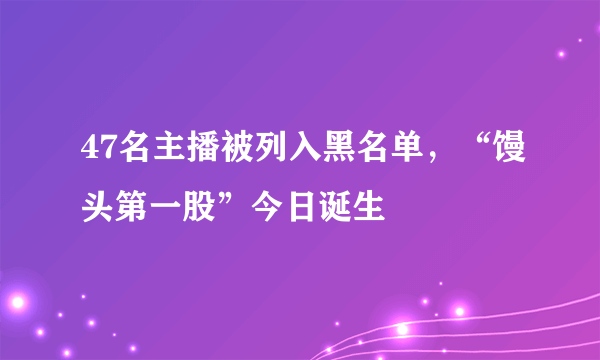 47名主播被列入黑名单，“馒头第一股”今日诞生