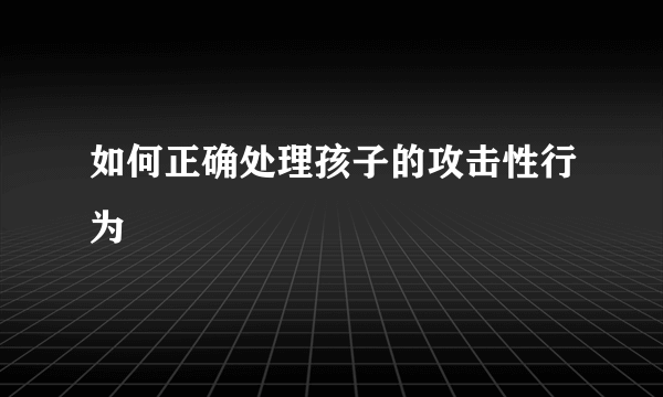 如何正确处理孩子的攻击性行为