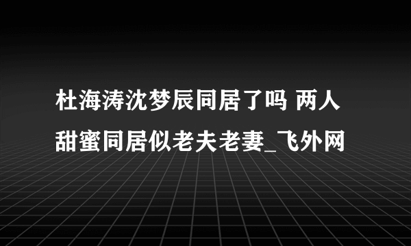 杜海涛沈梦辰同居了吗 两人甜蜜同居似老夫老妻_飞外网