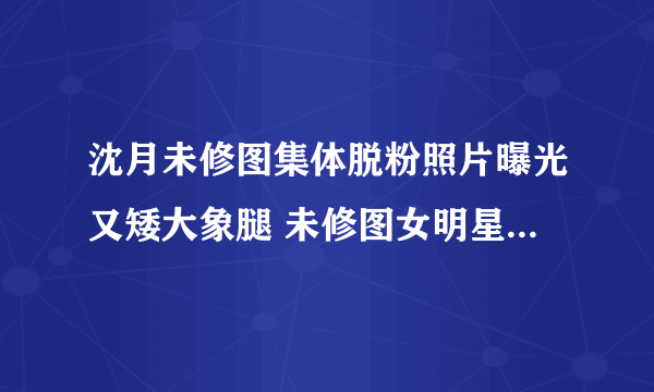 沈月未修图集体脱粉照片曝光又矮大象腿 未修图女明星图片太吓人