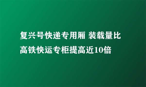 复兴号快递专用厢 装载量比高铁快运专柜提高近10倍