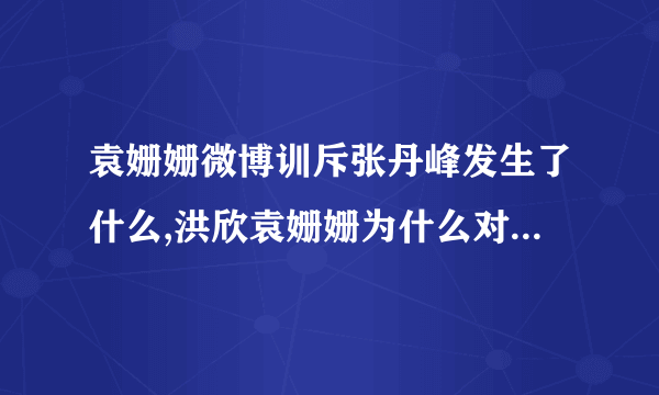 袁姗姗微博训斥张丹峰发生了什么,洪欣袁姗姗为什么对骂怎么回事_飞外网