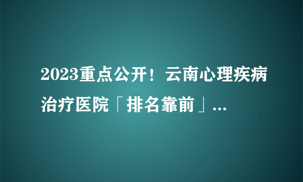 2023重点公开！云南心理疾病治疗医院「排名靠前」云南哪家医院看心理科好？