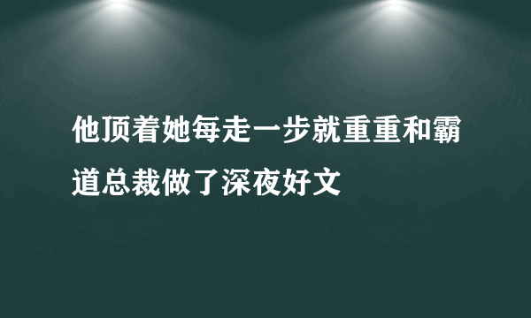 他顶着她每走一步就重重和霸道总裁做了深夜好文