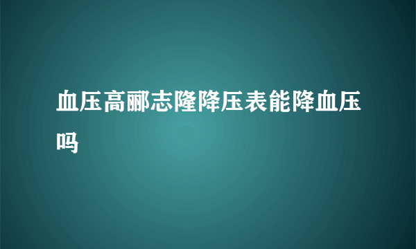 血压高郦志隆降压表能降血压吗