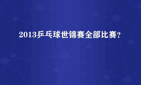 2013乒乓球世锦赛全部比赛？