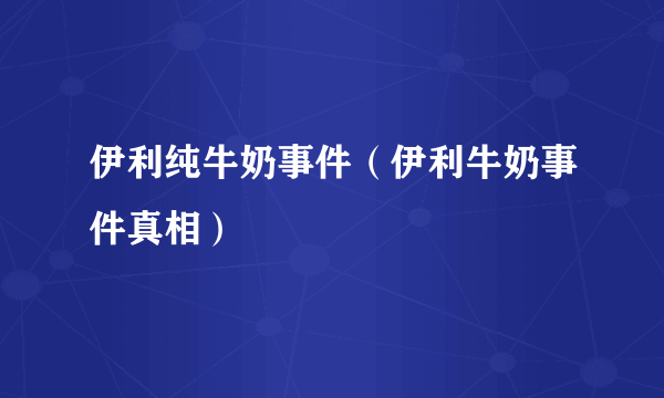 伊利纯牛奶事件（伊利牛奶事件真相）