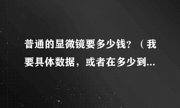 普通的显微镜要多少钱？（我要具体数据，或者在多少到多少之间）