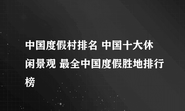 中国度假村排名 中国十大休闲景观 最全中国度假胜地排行榜