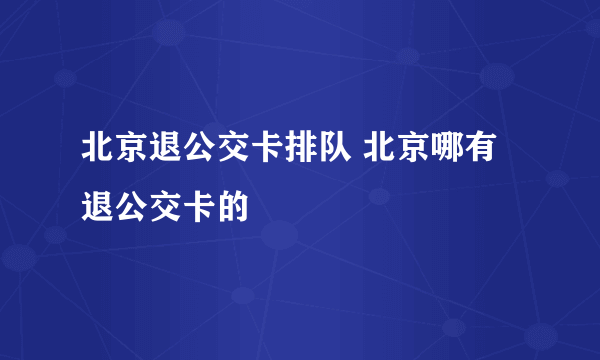 北京退公交卡排队 北京哪有退公交卡的