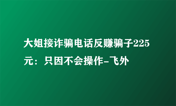 大姐接诈骗电话反赚骗子225元：只因不会操作-飞外