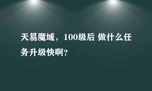 天易魔域，100级后 做什么任务升级快啊？