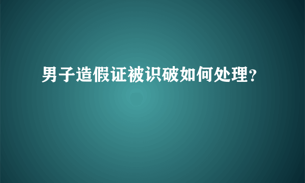 男子造假证被识破如何处理？