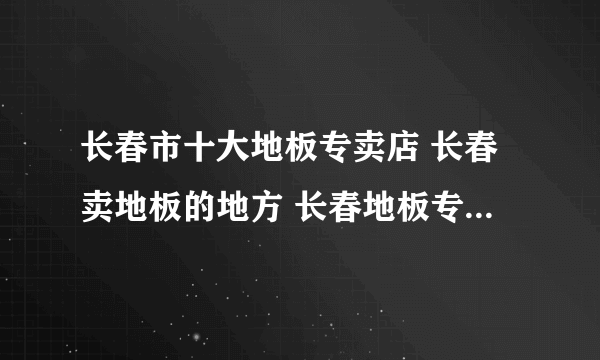 长春市十大地板专卖店 长春卖地板的地方 长春地板专卖店有哪些