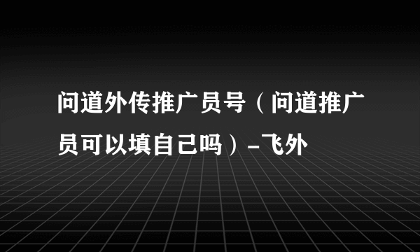 问道外传推广员号（问道推广员可以填自己吗）-飞外