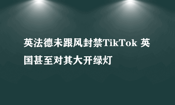 英法德未跟风封禁TikTok 英国甚至对其大开绿灯