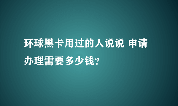 环球黑卡用过的人说说 申请办理需要多少钱？