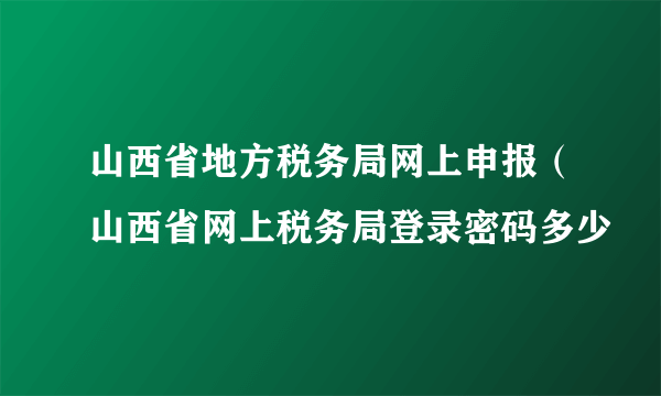 山西省地方税务局网上申报（山西省网上税务局登录密码多少