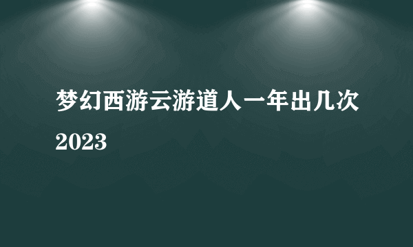 梦幻西游云游道人一年出几次2023