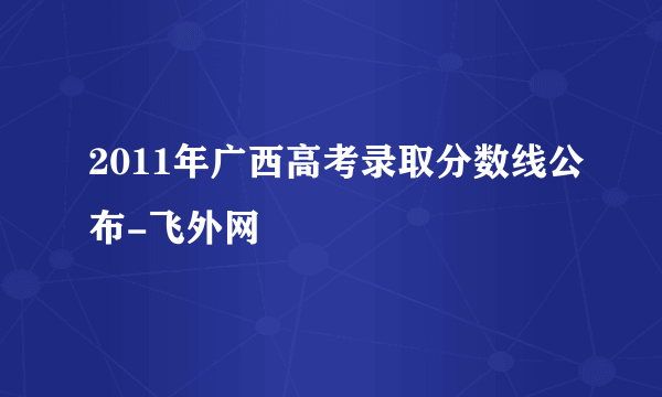 2011年广西高考录取分数线公布-飞外网