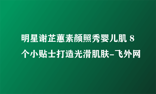 明星谢芷蕙素颜照秀婴儿肌 8个小贴士打造光滑肌肤-飞外网