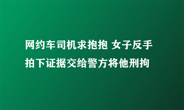 网约车司机求抱抱 女子反手拍下证据交给警方将他刑拘