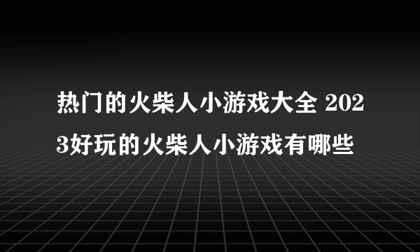 热门的火柴人小游戏大全 2023好玩的火柴人小游戏有哪些