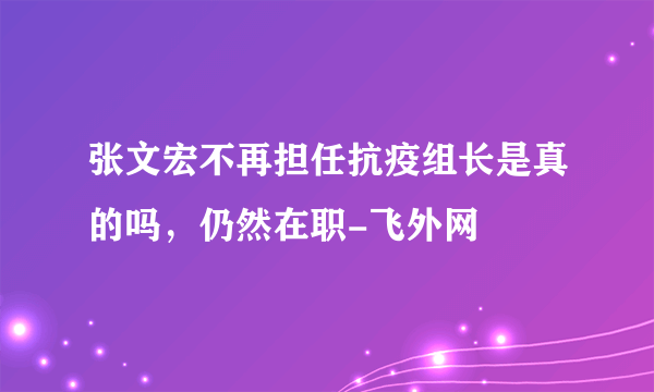 张文宏不再担任抗疫组长是真的吗，仍然在职-飞外网