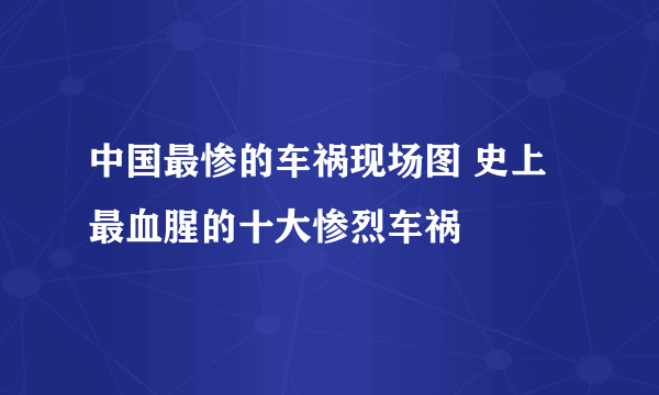 中国最惨的车祸现场图 史上最血腥的十大惨烈车祸