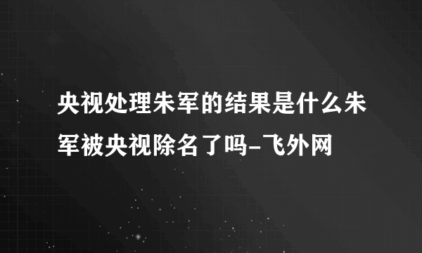 央视处理朱军的结果是什么朱军被央视除名了吗-飞外网