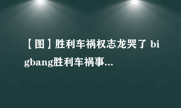 【图】胜利车祸权志龙哭了 bigbang胜利车祸事件大起底