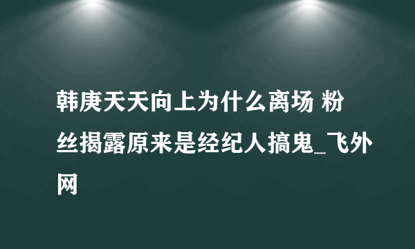 韩庚天天向上为什么离场 粉丝揭露原来是经纪人搞鬼_飞外网