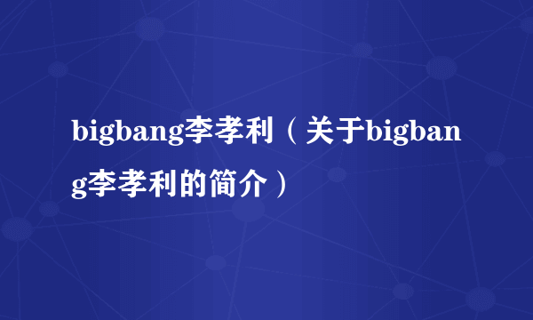 bigbang李孝利（关于bigbang李孝利的简介）