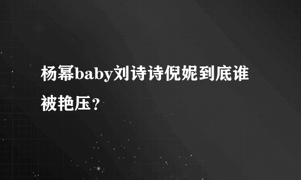 杨幂baby刘诗诗倪妮到底谁被艳压？