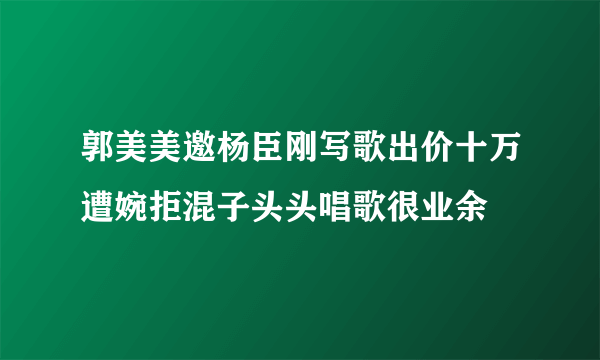 郭美美邀杨臣刚写歌出价十万遭婉拒混子头头唱歌很业余