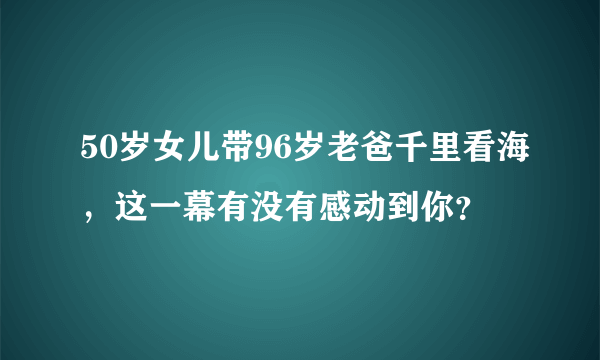 50岁女儿带96岁老爸千里看海，这一幕有没有感动到你？