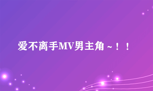 爱不离手MV男主角～！！