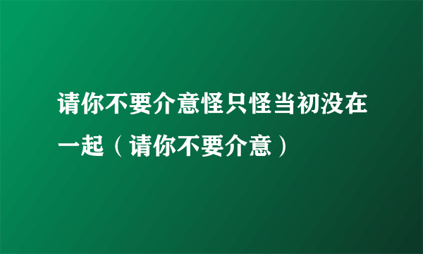 请你不要介意怪只怪当初没在一起（请你不要介意）