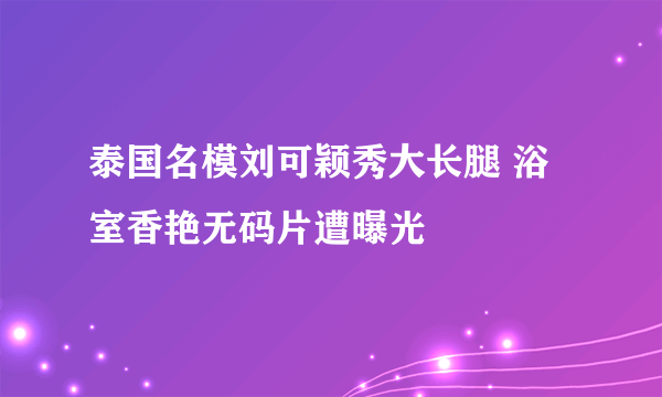 泰国名模刘可颖秀大长腿 浴室香艳无码片遭曝光