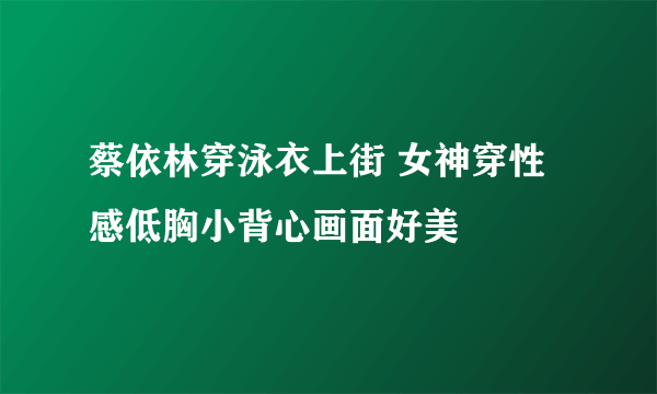 蔡依林穿泳衣上街 女神穿性感低胸小背心画面好美