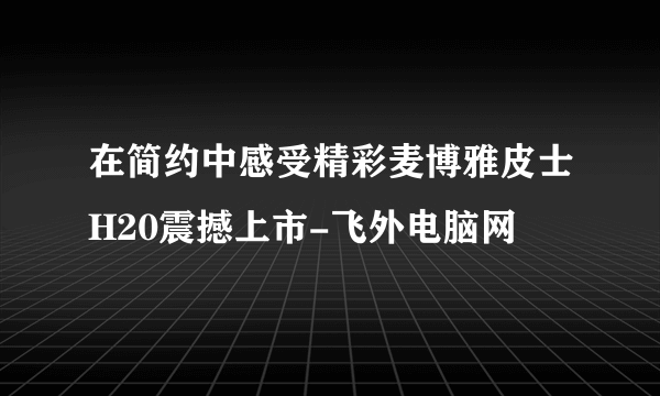 在简约中感受精彩麦博雅皮士H20震撼上市-飞外电脑网