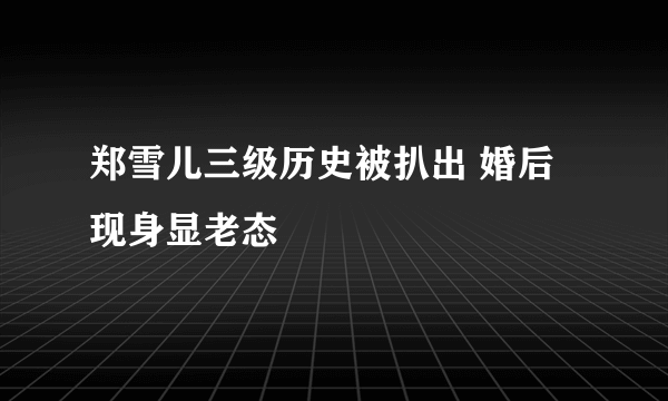 郑雪儿三级历史被扒出 婚后现身显老态